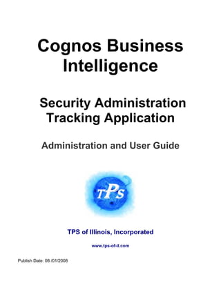 Cognos Business
           Intelligence

          Security Administration
           Tracking Application

           Administration and User Guide




                        TPS of Illinois, Incorporated

                                www.tps-of-il.com


Publish Date: 08 /01/2008
 