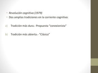 • Revolución cognitiva (1979)
• Dos amplias tradiciones en la corriente cognitiva:
a) Tradición más dura.- Propuesta “conexionista”
b) Tradición más abierta.- “Clásica”
 