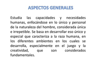 Estudia las capacidades y necesidades
humanas, enfocándose en lo único y personal
de la naturaleza del hombre, considerada única
e irrepetible. Se basa en desarrollar eso único y
especial que caracteriza a la raza humana, en
los diferentes ambientes en los cuales se
desarrolla, especialmente en el juego y la
creatividad, que son considerados
fundamentales.
 