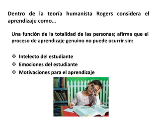 Dentro de la teoría humanista Rogers considera el
aprendizaje como…
Una función de la totalidad de las personas; afirma que el
proceso de aprendizaje genuino no puede ocurrir sin:
 Intelecto del estudiante
 Emociones del estudiante
 Motivaciones para el aprendizaje
 