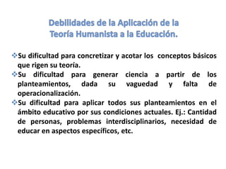 Su dificultad para concretizar y acotar los conceptos básicos
que rigen su teoría.
Su dificultad para generar ciencia a partir de los
planteamientos, dada su vaguedad y falta de
operacionalización.
Su dificultad para aplicar todos sus planteamientos en el
ámbito educativo por sus condiciones actuales. Ej.: Cantidad
de personas, problemas interdisciplinarios, necesidad de
educar en aspectos específicos, etc.
 