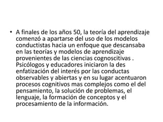 • A finales de los años 50, la teoría del aprendizaje
comenzó a apartarse del uso de los modelos
conductistas hacia un enfoque que descansaba
en las teorías y modelos de aprendizaje
provenientes de las ciencias cognoscitivas .
Psicólogos y educadores iniciaron la des
enfatización del interés por las conductas
observables y abiertas y en su lugar acentuaron
procesos cognitivos mas complejos como el del
pensamiento, la solución de problemas, el
lenguaje, la formación de conceptos y el
procesamiento de la información.
 