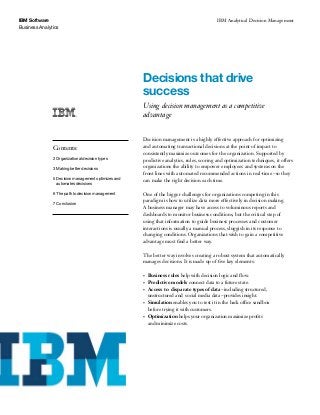 IBM Software                                                                                   IBM Analytical Decision Management
Business Analytics




                                                        Decisions that drive
                                                        success
                                                        Using decision management as a competitive
                                                        advantage


                                                        Decision management is a highly effective approach for optimizing
               Contents:                                and automating transactional decisions at the point of impact to
                                                        consistently maximize outcomes for the organization. Supported by
               2 Organizational decision types          predictive analytics, rules, scoring and optimization techniques, it offers
               3 Making better decisions                organizations the ability to empower employees and systems on the
                                                        front lines with automated recommended actions in real-time – so they
               5 Decision management optimizes and 		   can make the right decision each time.
               	 automates decisions

               6 The path to decision management        One of the bigger challenges for organizations competing in this
                                                        paradigm is how to utilize data more effectively in decision making.
               7 	Conclusion
                                                        A business manager may have access to voluminous reports and
                                                        dashboards to monitor business conditions, but the critical step of
                                                        using that information to guide business processes and customer
                                                        interactions is usually a manual process, sluggish in its response to
                                                        changing conditions. Organizations that wish to gain a competitive
                                                        advantage must find a better way.

                                                        The better way involves creating a robust system that automatically
                                                        manages decisions. It is made up of five key elements:

                                                        •	   Business rules help with decision logic and flow.
                                                        •	   Predictive models connect data to a future state.
                                                        •	   Access to  disparate types of data – including structured,
                                                             unstructured and social media data – provides insight.
                                                        •	   Simulation enables you to test it in the back office sandbox
                                                             before trying it with customers.
                                                        •	   Optimization helps your organization maximize profits
                                                             and minimize costs.
 