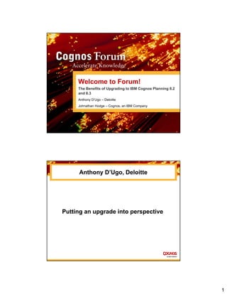1
Welcome to Forum!
The Benefits of Upgrading to IBM Cognos Planning 8.2
and 8.3
Anthony D’Ugo – Deloitte
Johnathan Hodge – Cognos, an IBM Company
Anthony D’Ugo, Deloitte
Putting an upgrade into perspective
 