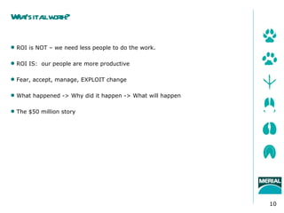 W t italw t
 ha’s l orh?

 ROI is NOT – we need less people to do the work.

 ROI IS: our people are more productive

 Fear, accept, manage, EXPLOIT change

 What happened -> Why did it happen -> What will happen

 The $50 million story




                                                           10
 