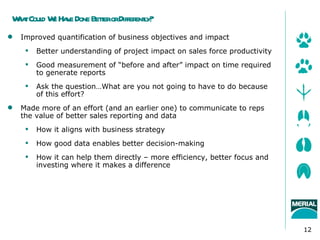 W tCoul W Ha e Done BeterorDiffer l
 ha d e v             t          enty?
   Improved quantification of business objectives and impact
        Better understanding of project impact on sales force productivity
        Good measurement of “before and after” impact on time required
         to generate reports
        Ask the question…What are you not going to have to do because
         of this effort?
   Made more of an effort (and an earlier one) to communicate to reps
    the value of better sales reporting and data
        How it aligns with business strategy
        How good data enables better decision-making
        How it can help them directly – more efficiency, better focus and
         investing where it makes a difference




                                                                              12
 