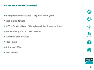 T Industia A (20 6- esent
 he    r l ge 0 pr )

 Other groups smell success! They want in the game.

 Keep moving forward

 BICC – Convince them of the value and they’ll jump on board

 Marry Planning and BI: plan vs actual

 Standards, best practices

 1000+ users

 Online and offline

 Burst reports




                                                                8
 
