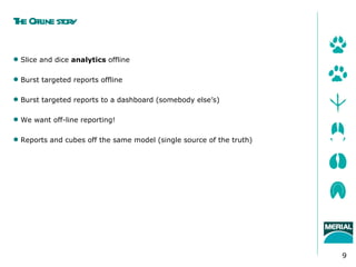 T Offl st y
 he ine or

 Slice and dice analytics offline

 Burst targeted reports offline

 Burst targeted reports to a dashboard (somebody else’s)

 We want off-line reporting!

 Reports and cubes off the same model (single source of the truth)




                                                                      9
 
