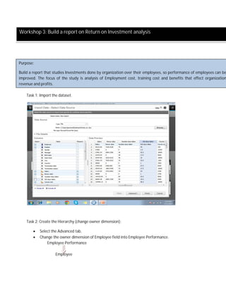 Task 1: Import the dataset.
Task 2: Create the Hierarchy (change owner dimension):
 Select the Advanced tab.
 Change the owner dimension of Employee field into Employee Performance.
Employee Performance
Employee
Workshop 3: Build a report on Return on Investment analysis
Purpose:
Build a report that studies Investments done by organization over their employees, so performance of employees can be
improved. The focus of the study is analysis of Employment cost, training cost and benefits that effect organization
revenue and profits.
 