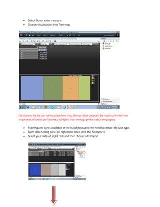  Select Bonus value measure.
 Change visualization into Tree map.
Conclusion: As we can see in above tree map, Bonus value provided by organization to their
employees of lower performance is higher than average performance employees.
 Training cost is not available in the list of measures; we need to convert its data type.
 From Data Sliding panel (at right hand side), click the All imports.
 Select your dataset, right click and then choose edit import.
 