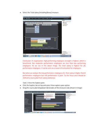  Select the Total salary (including Bonus) measure.
Conclusion: In organization, high performing employees strength is highest, which is
benefiticial. But moderate performance employees are less than low performing
employees. As we see in the above image, the total salary is highest for (A)
performance employees; it can be seen as a reason of motivation for employees.
But when we analyze the low performance employees (C), their salary is higher than B
performance employees but still performance is poor. So the focus area should be
shifted to course plan from salary and bonus.
Task 3: View the Explore pane.
 Click the Explore tab on top and select View explore pane option.
 Drag the course plan dropdown tab besides of the measures tab (shown in image)
 