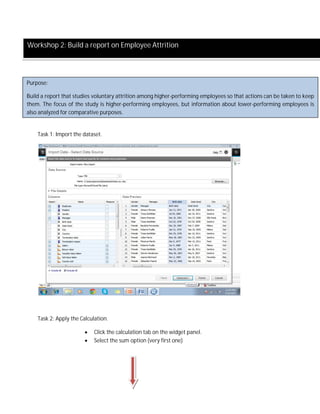Task 1: Import the dataset.
Task 2: Apply the Calculation.
 Click the calculation tab on the widget panel.
 Select the sum option (very first one)
Workshop 2: Build a report on Employee Attrition
Purpose:
Build a report that studies voluntary attrition among higher-performing employees so that actions can be taken to keep
them. The focus of the study is higher-performing employees, but information about lower-performing employees is
also analyzed for comparative purposes.
 