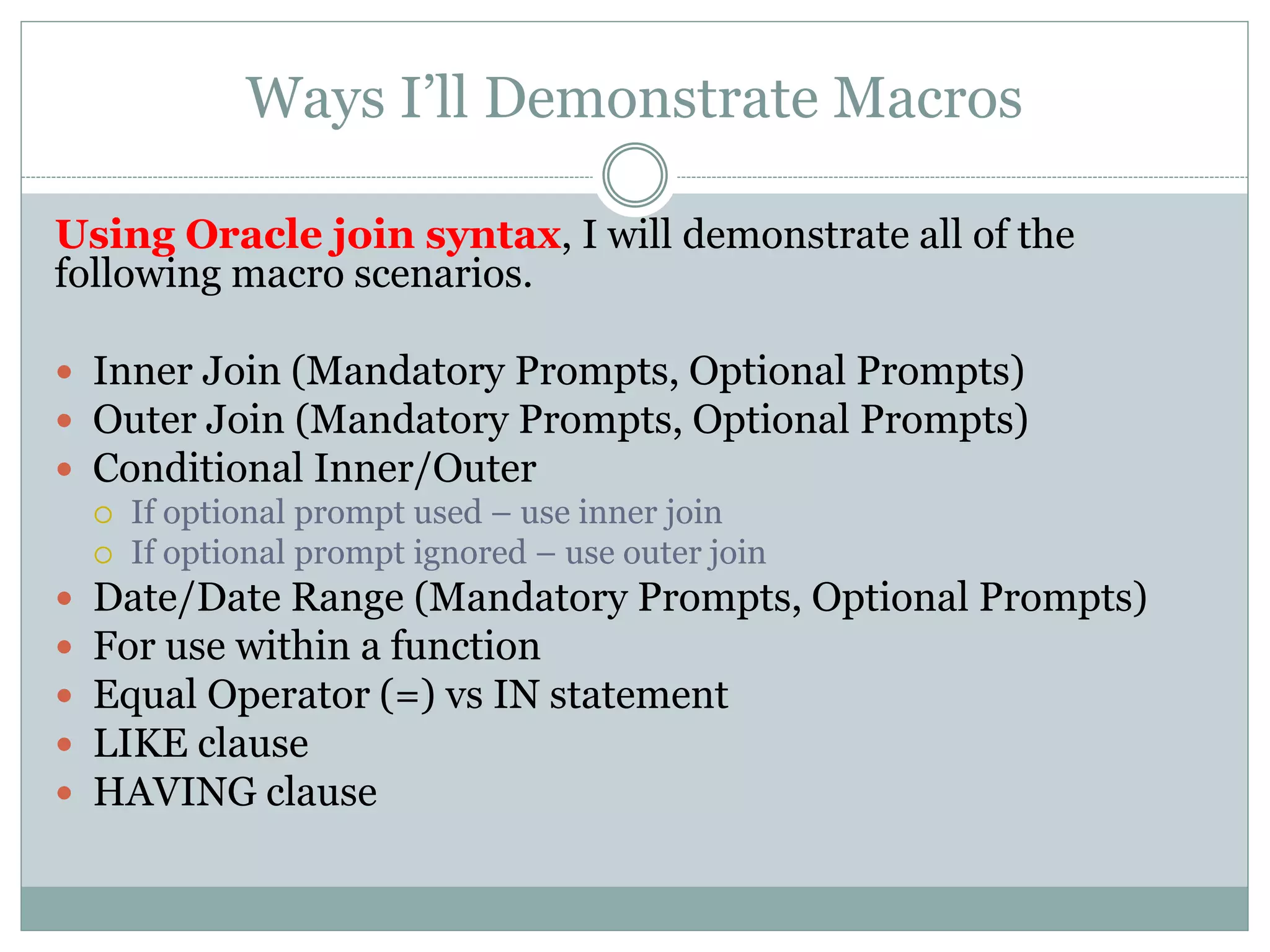 Macro Syntax
#prompt(ParameterName,Datatype,Defaultvalue,PreText,Sou
rce,PostText)#
ParameterName: Mandatory. This is what you named your prompt value’s parameter.
Datatype: Optional. The default value is ‘string’. Prompt values are validated. In the case of strings, the
provided value is enclosed in single quotation marks and embedded single quotation marks are doubled.
Defaultvalue: Optional. Value if the user makes no selection from an optional prompt
Pretext: Optional. Text to use before displaying the option the user inputs with the prompt.
Example: This is the open-parentheses when using #promptmany for an IN statement (we’ll get
to that in a bit)
Source: Optional. The value(s) selected in the prompt
Posttext: Optional. Text to use after displaying the option the user inputs with the prompt.
Example: This is the close-parentheses when using #promptmany for an IN statement
 