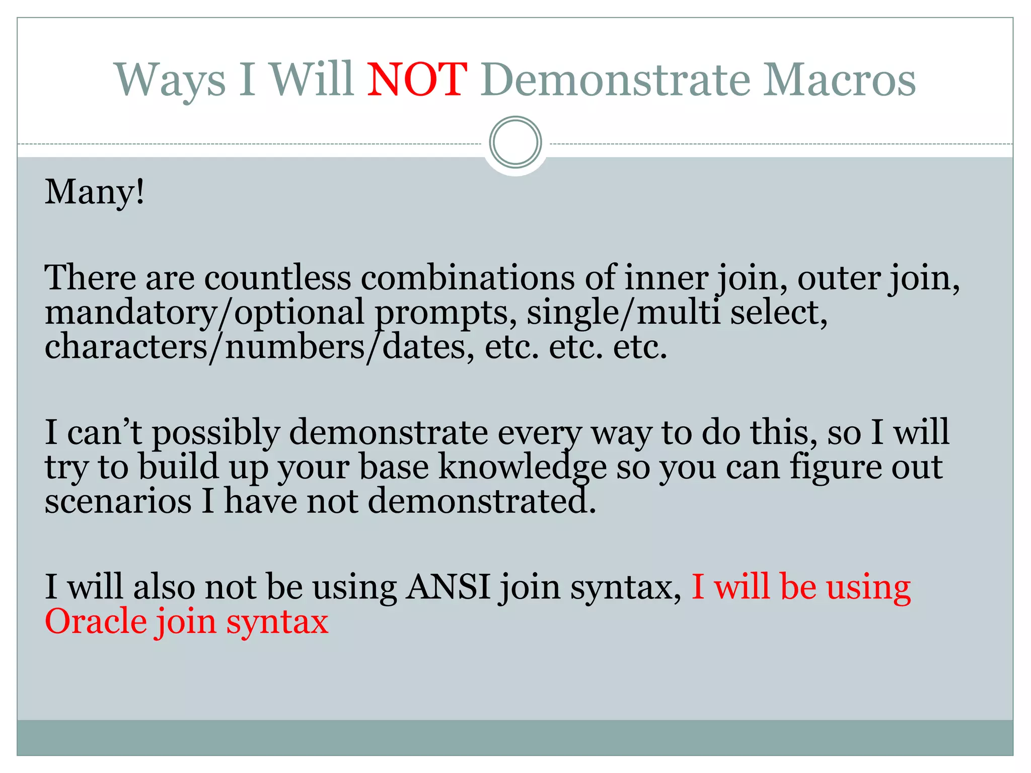 Ways I’ll Demonstrate Macros
Using Oracle join syntax, I will demonstrate all of the
following macro scenarios.
 Inner Join (Mandatory Prompts, Optional Prompts)
 Outer Join (Mandatory Prompts, Optional Prompts)
 Conditional Inner/Outer
 If optional prompt used – use inner join
 If optional prompt ignored – use outer join
 Date/Date Range (Mandatory Prompts, Optional Prompts)
 For use within a function
 Equal Operator (=) vs IN statement
 LIKE clause
 HAVING clause
 