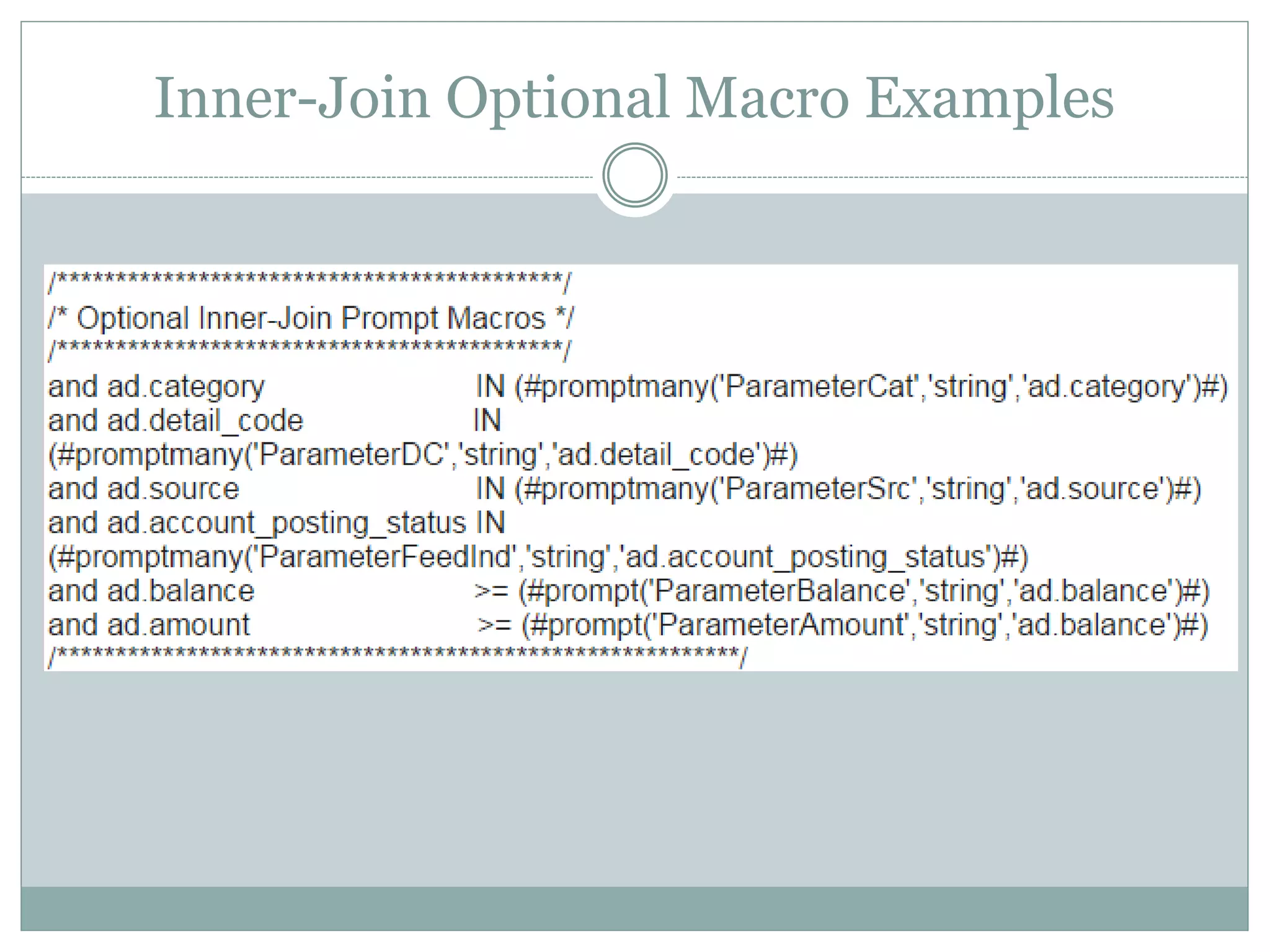 Inner-Join Optional Macro
Compare Characters (=)
<field> =
(#prompt('parm_carrier','string',’<field>’)#)
Let’s say the field is “myfield” and the user selects the prompt value “I Hate
Cognos”. The generated SQL will be:
myfield = ‘I Hate Cognos’
If the user does not use the optional prompt, the macro will generate the following
SQL:
myfield = myfield
Note: You can convert to “IN” by changing the equal to the word IN, and change “prompt” to
“promptmany”
 