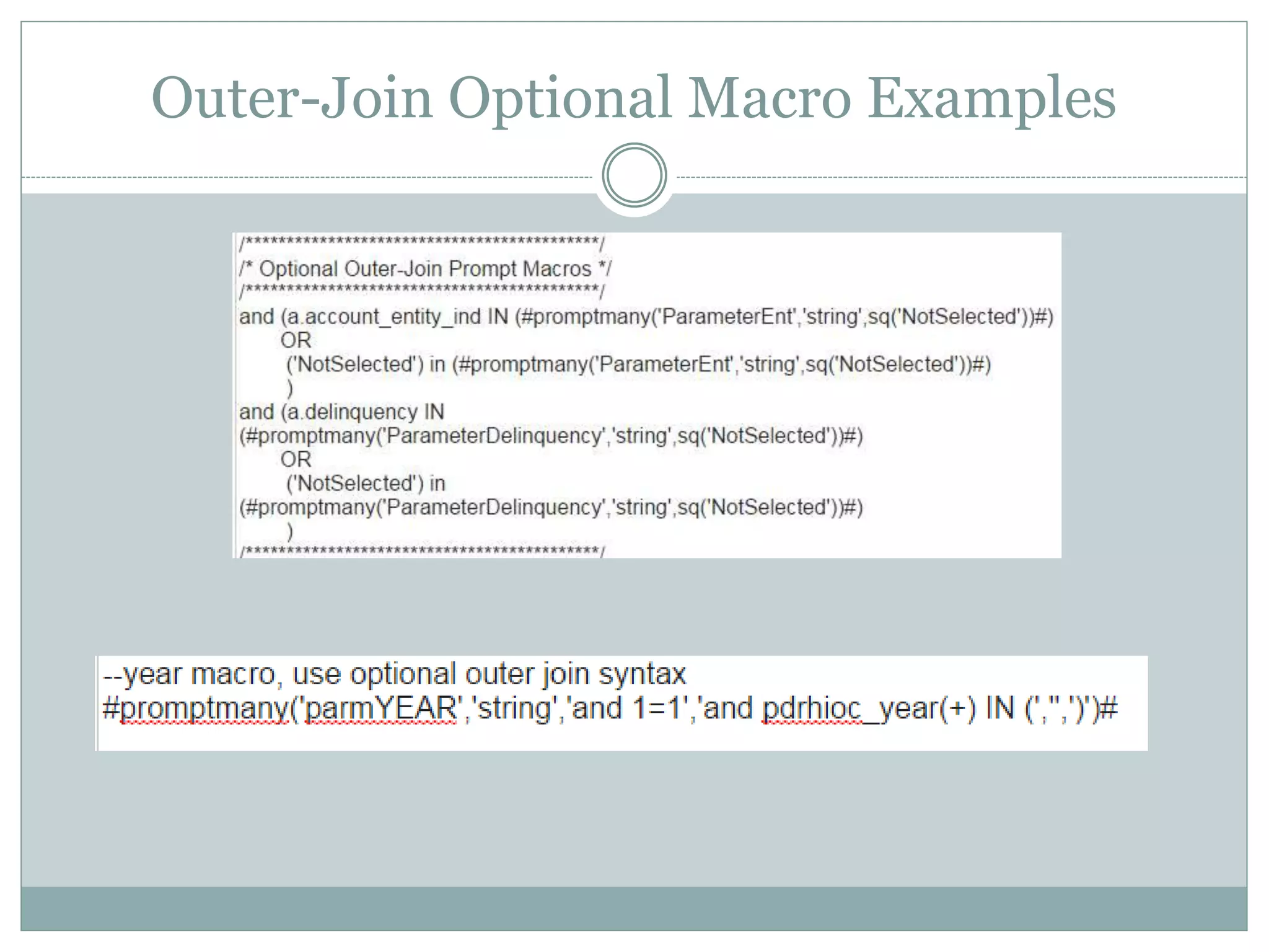Outer-Join Optional Macro
Compare Characters (=)
This will build out the entire AND statement for you
#prompt('parmYEAR','string','and 1=1','and pdrhioc_year(+) = ')#
Read this as: parmYear is my string parameter used in my prompt, when the user doesn’t use the prompt, insert
the text “and 1=1”, when the user uses the prompt insert “and pdrhioc_year(+) = “ followed by the value they
input.
Compare Characters (IN)
Option 1: build out the entire AND statement
#promptmany('parmYEAR','string','and 1=1','and pdrhioc_year(+) IN (','',')')#
The last 3 parameters are: (1) what to insert before the prompt value (2) The prompt value itself (3) what to insert
after the prompt value
Option 2: This requires the macro to be within an AND statement
and (a.account_entity_ind IN (#promptmany('ParameterEnt','string',sq('NotSelected'))#)
OR
('NotSelected') in (#promptmany('ParameterEnt','string',sq('NotSelected'))#)
)
The first part of the OR statement addresses the outer-join, the second part of the OR statement keeps the join in
tact when the optional prompt is not used.
 