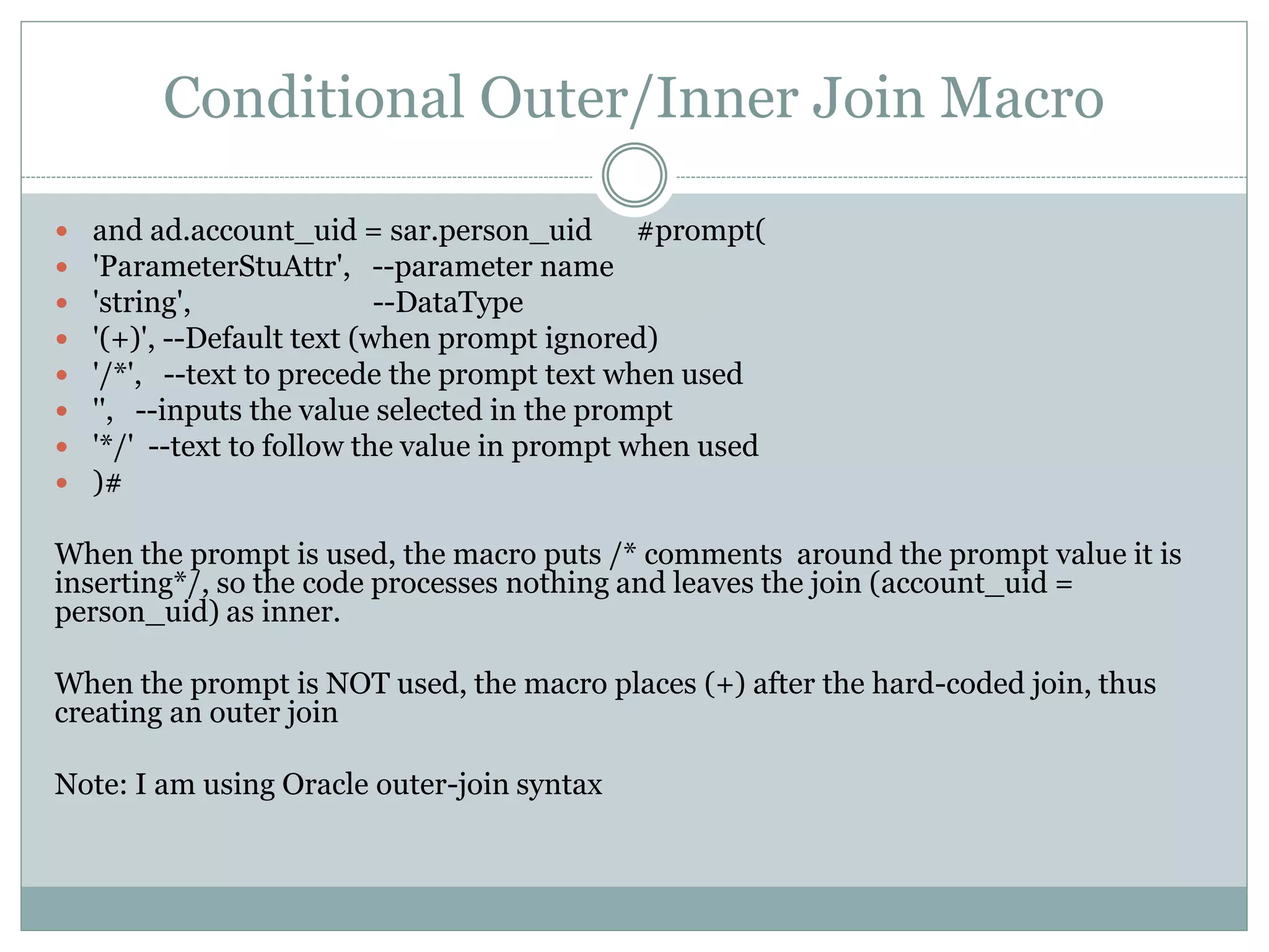 Conditional Outer/Inner Join Macro
Requirements:
 Have an optional prompt
 If optional prompt selected, use inner join
 If optional prompted ignored, use outer join
and ad.account_uid = sar.person_uid
#prompt('ParameterStuAttr', 'string', '(+)', '/*', '', '*/'
)#
 