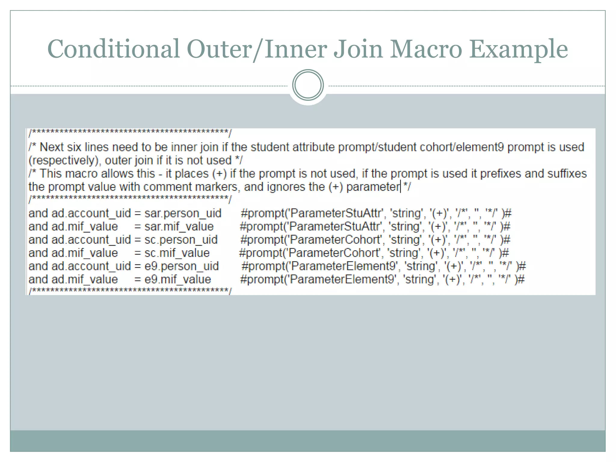 Conditional Outer/Inner Join Macro
 and ad.account_uid = sar.person_uid #prompt(
 'ParameterStuAttr', --parameter name
 'string', --DataType
 '(+)', --Default text (when prompt ignored)
 '/*', --text to precede the prompt text when used
 '', --inputs the value selected in the prompt
 '*/' --text to follow the value in prompt when used
 )#
When the prompt is used, the macro puts /* comments around the prompt value it is
inserting*/, so the code processes nothing and leaves the join (account_uid =
person_uid) as inner.
When the prompt is NOT used, the macro places (+) after the hard-coded join, thus
creating an outer join
Reminder: I am using Oracle outer-join syntax
 