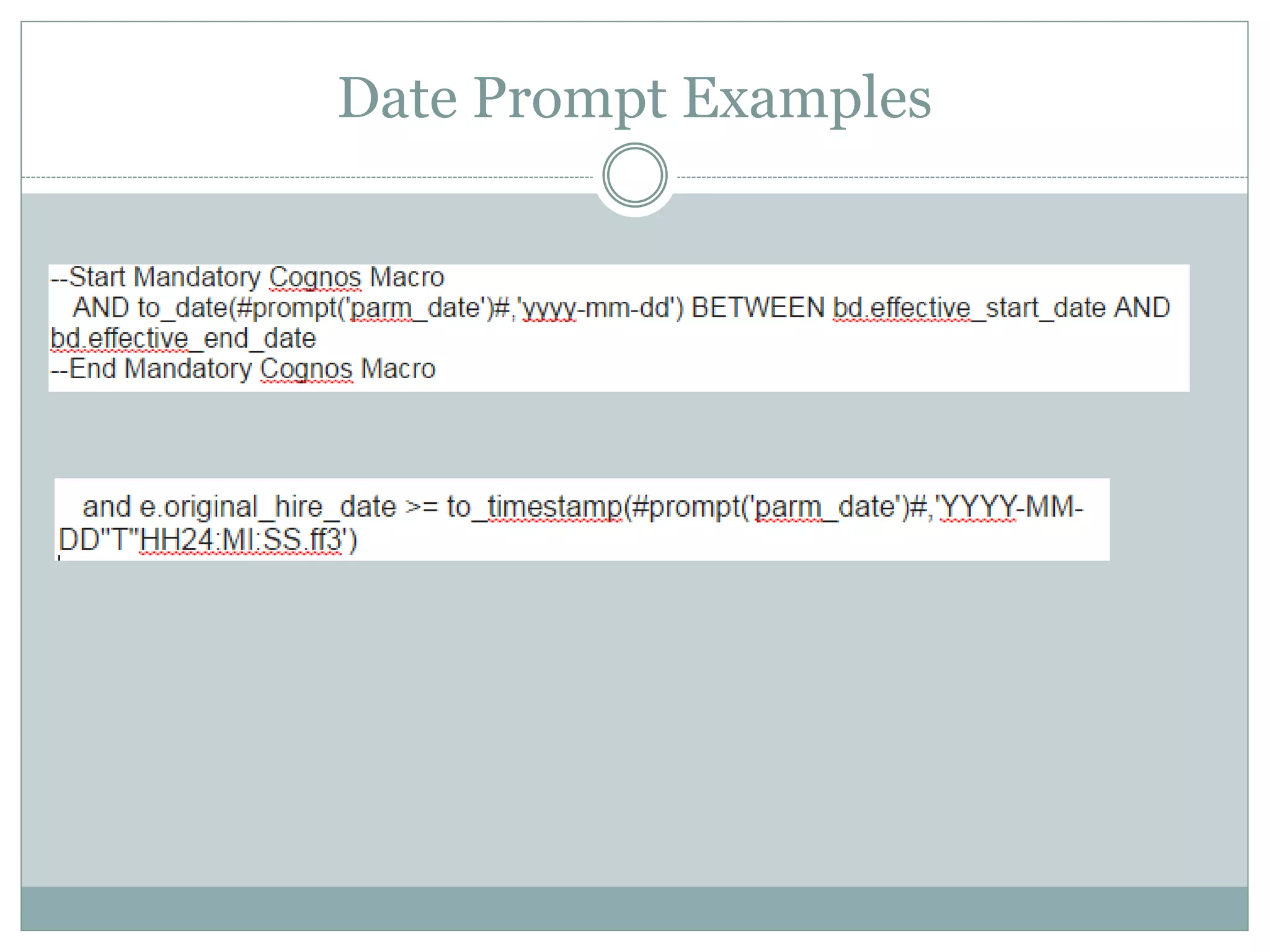 Date Prompts
Mandatory Inner:
Option 1: when using ISO 8601 date format
<field> = to_timestamp(#prompt(‘parm_date')#,'YYYY-
MM-DD"T"HH24:MI:SS.ff3')
Option 2: when using other date format standards
<field> = to_date(#prompt('parm_date')#,'yyyy-mm-dd')
 
