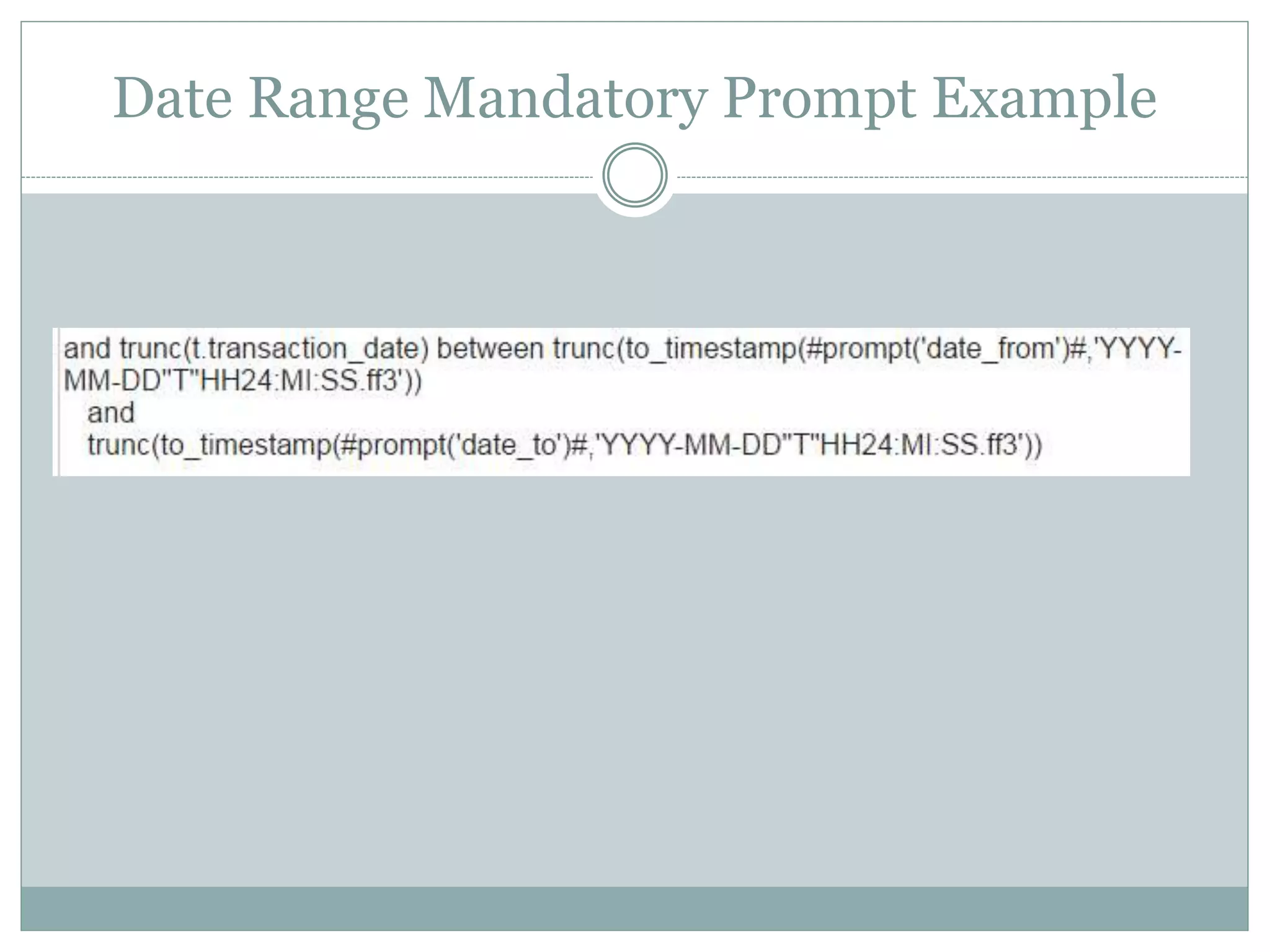 Date Range Optional Prompt Example
(
(trunc(ad.entry_date) >=
trunc(to_date(#prompt('ParameterEntryFrom','string',sq('NotSelected'))#,'YYYY-MM-DD'))
OR
('NotSelected') = #prompt('ParameterEntryFrom','string',sq('NotSelected'))#
)
and
(trunc(ad.entry_date) <=
trunc(to_date(#prompt('ParameterEntryTo','string',sq('NotSelected'))#,'YYYY-MM-DD'))
OR
('NotSelected') = #prompt('ParameterEntryTo','string',sq('NotSelected'))#
)
)
This syntax uses an OR statement for each of the two parameters. The first
half of each OR block is for if the optional prompt is used, the second half is
for if the prompt is not used.
Note: I typed the code instead of screen shot here so I could color-code the parentheses and make the code
more readable for the example.
 