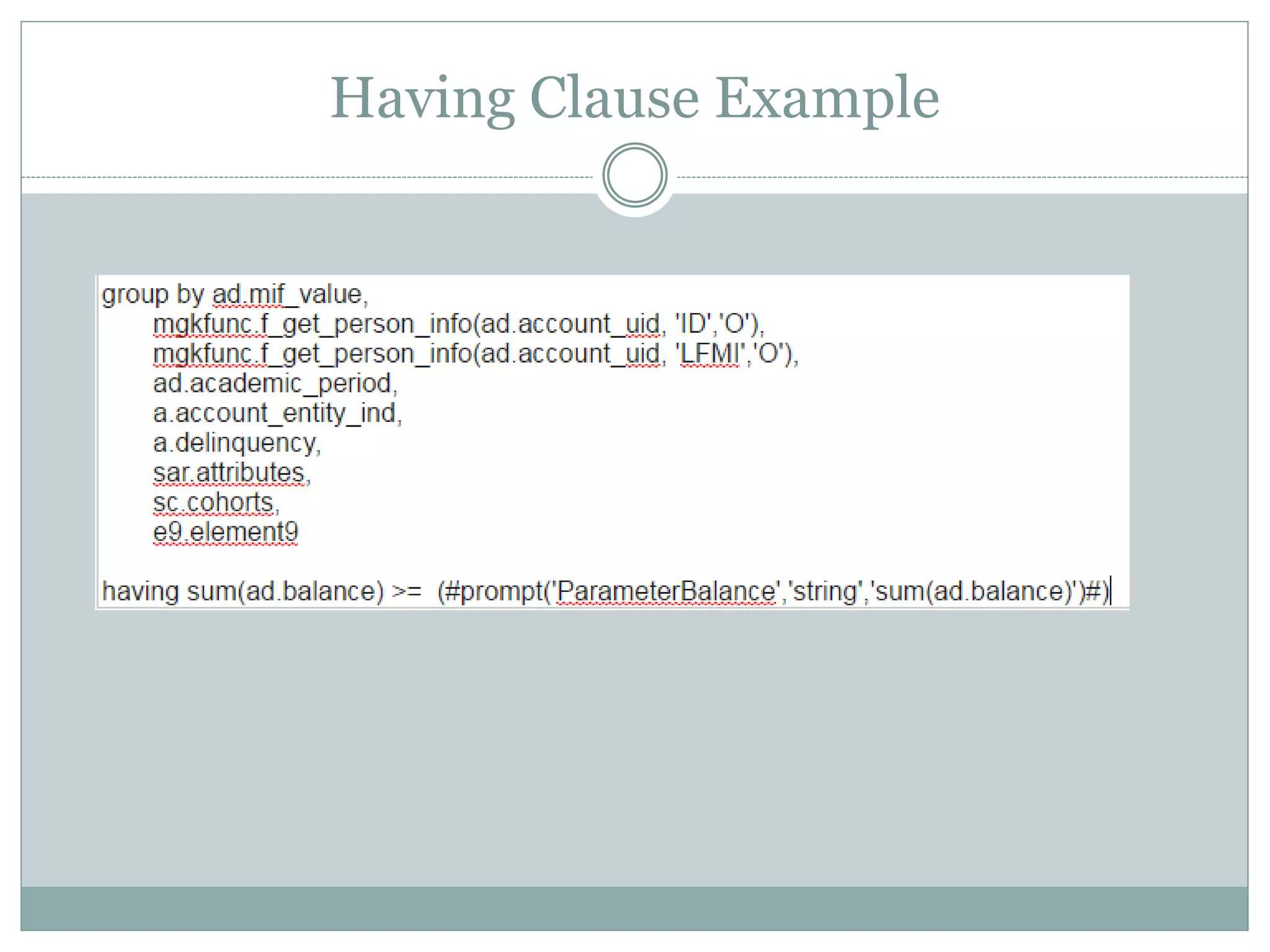 HAVING clause
Sometimes we need to filter on the aggregates, which
is used in SQL with the HAVING clause. Suppose we
have a prompt filtering on an aggregate amount that a
user types into a text prompt – how would we write
this in a macro? Add a caveat: this is an optional
prompt
having sum(ad.balance) >=
(#prompt('ParameterBalance','string','sum(ad.balance
)')#)
 