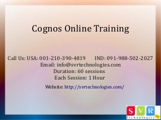 Call Us: USA: 001-210-390-4819 IND: 091-988-502-2027
Email: info@svrtechnologies.com
Duration: 60 sessions
Each Session: 1 Hour
Cognos Online Training
Website: http://svrtechnologies.com/
 