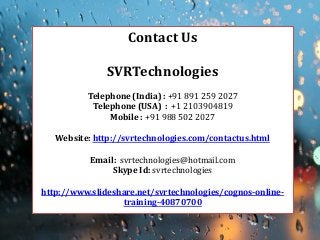 Contact Us 
SVRTechnologies 
Telephone (India) : +91 891 259 2027 
Telephone (USA) : +1 2103904819 
Mobile : +91 988 502 2027 
Website: http://svrtechnologies.com/contactus.html 
Email: svrtechnologies@hotmail.com 
Skype Id: svrtechnologies 
http://www.slideshare.net/svrtechnologies/cognos-online- training-40870700  