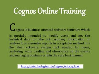 Cognos Online Training 
Cognos is business oriented software structure which is specially intended to modify users and not the technical data to take out company information or analyze it or assemble reports in acceptable method. It's the ideal software system tool needed for news, analyzing, score carding and observance all the events and managing business within the very best manner. 
http://svrtechnologies.com/cognos_training.html  