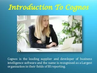 Introduction To Cognos 
Cognos is the leading supplier and developer of business intelligence software and the name is recognised as a Largest organisation in their fields of BI reporting.  