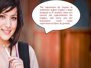 The importance for Cognos in industries makes Cognos a huge demand in IT market, there are several job opportunities for Cognos, and every one the businesses need some experience to flavor its growth.  