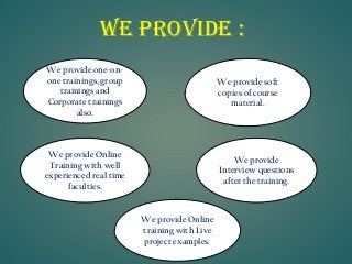 We Provide : 
We provide one-on- one trainings, group trainings and Corporate trainings also. 
We provide Online training with Live project examples. 
We provide Interview questions after the training. 
We provide Online Training with well experienced real time faculties. 
We provide soft copies of course material.  