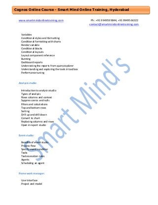Cognos Online Course - Smart Mind Online Training, Hyderabad
www.smartmindonlinetraining.com

Variables
Conditional styles and formatting
Conditional formatting with charts
Render variable
Conditional blocks
Conditional layouts
Layout component reference
Bursting
Dashboard reports
Understating the reports from query explorer
Understanding and exploring the tools in toolbox
Performance tuning

Analysis studio:
Introduction to analysis studio
Types of analysis
Rows columns and context
Suppress zeros and nulls
Filters and calculations
Top and bottom rows
Sorting
Drill up and drill down
Convert to chart
Replacing columns and rows
Open in report studio

Event studio:
Benefits of event studio
Process flow
Specify event condition
Tasks
Task execution rules
Agents
Scheduling an agent

Frame work manager:
User interface
Project and model

Ph: +91 9949599844, +919949566322
contact@smartmindonlinetraining.com

 