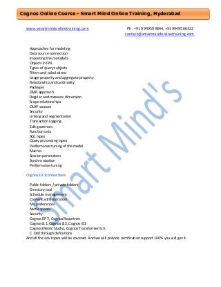 Cognos Online Course - Smart Mind Online Training, Hyderabad
www.smartmindonlinetraining.com

Ph: +91 9949599844, +919949566322
contact@smartmindonlinetraining.com

Approaches for modeling
Data source connection
Importing the metadata
Objects in FM
Types of query subjects
Filters and calculations
Usage property and aggregate property
Relationship and cardinality
Packages
DMR approach
Regular and measure dimension
Scope relationships
OLAP sources
Security
Linking and segmentation
Transaction logging
Edit governors
Function sets
SQL types
Query processing types
Performance tuning of the model
Macros
Session parameters
Synchronization
Performance tuning
Cognos 10.1connections
Public folders / private folders
Directory tool
Schedule management
Content administration
My preferences
Name spaces
Security
Cognos EP 7, Cognos Reportnet
Cognos 8.1, Cognos 8.2, Cognos 8.3
Cognos Metric Studio, Cognos Transformer 8.3.
C. Drill through definitions
And all the adv topics will be covered. And we will provide certification support 100% you will get it.

 