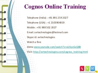 Cognos Online Training 
Telephone (India) : +91 891 259 2027 
Telephone (USA) : +1 2103904819 
Mobile : +91 988 502 2027 
Email: svrtechnologies@hotmail.com 
Skype id: svrtechnologies 
Watch a free 
demo www.youtube.com/watch?v=aUIJyvSaQB8 
Visit: http://svrtechnologies.com/cognos_training.html 
 