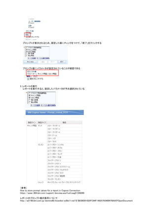 プロンプトが表示されるため、固定した値にチェックをつけて、「終了」をクリックする
プロンプト値にパラメータが設定されていることが確認できる
5. レポートの実行
レポートを実行すると、設定したパラメータが予め選択されている
（参考）
How to store prompt values for a report in Cognos Connection
https://www-304.ibm.com/support/docview.wss?uid=swg21339269
レポートのプロンプト値の保存について
http://w3-06.ibm.com/jp/domino60/brandist/w3lib11.nsf/0/BE09D81025FC94F14925793400478AA5?OpenDocument
 