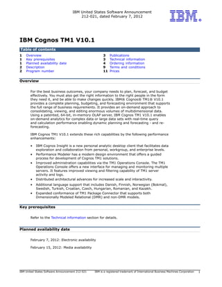 IBM United States Software Announcement
                                         212-021, dated February 7, 2012




IBM Cognos TM1 V10.1
Table of contents
1   Overview                                            3    Publications
1   Key prerequisites                                   3    Technical information
1   Planned availability date                           4    Ordering information
2   Description                                         9    Terms and conditions
2   Program number                                      11   Prices


Overview

       For the best business outcomes, your company needs to plan, forecast, and budget
       effectively. You must also get the right information to the right people in the form
       they need it, and be able to make changes quickly. IBM® Cognos® TM1® V10.1
       provides a complete planning, budgeting, and forecasting environment that supports
       the full range of business requirements. It provides an on-demand approach to
       consolidating, viewing, and editing enormous volumes of multidimensional data.
       Using a patented, 64-bit, in-memory OLAP server, IBM Cognos TM1 V10.1 enables
       on-demand analytics for complex data or large data sets with real-time query
       and calculation performance enabling dynamic planning and forecasting - and re-
       forecasting.

       IBM Cognos TM1 V10.1 extends these rich capabilities by the following performance
       enhancements:

       •   IBM Cognos Insight is a new personal analytic desktop client that facilitates data
           exploration and collaboration from personal, workgroup, and enterprise levels.
       •   Performance Modeler has a modern design environment that offers a guided
           process for development of Cognos TM1 solutions.
       •   Improved administration capabilities via the TM1 Operations Console. The TM1
           Operations Console offers a new interface for managing and monitoring multiple
           servers. It features improved viewing and filtering capability of TM1 server
           activity and logs.
       •   Distributed architectural advances for increased scale and interactivity.
       •   Additional language support that includes Danish, Finnish, Norwegian (Bokmal),
           Swedish, Turkish, Croatian, Czech, Hungarian, Romanian, and Kazakh.
       •   Expanded conformance of TM1 Package Connector that supports both
           Dimensionally Modeled Relational (DMR) and non-DMR models.


Key prerequisites

       Refer to the Technical information section for details.


Planned availability date

       February 7, 2012: Electronic availability

       February 15, 2012: Media availability




IBM United States Software Announcement 212-021   IBM is a registered trademark of International Business Machines Corporation   1
 