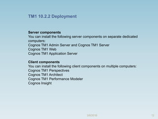 12
Server components
You can install the following server components on separate dedicated
computers:
Cognos TM1 Admin Server and Cognos TM1 Server
Cognos TM1 Web
Cognos TM1 Application Server
Client components
You can install the following client components on multiple computers:
Cognos TM1 Perspectives
Cognos TM1 Architect
Cognos TM1 Performance Modeler
Cognos Insight
TM1 10.2.2 Deployment
3/8/2016
 