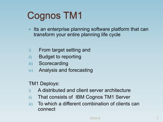 Cognos TM1
 Its an enterprise planning software platform that can
transform your entire planning life cycle
i) From target setting and
ii) Budget to reporting
iii) Scorecarding
iv) Analysis and forecasting
TM1 Deploys:
i) A distributed and client server architecture
ii) That consists of IBM Cognos TM1 Server
iii) To which a different combination of clients can
connect
3/8/2016 2
 