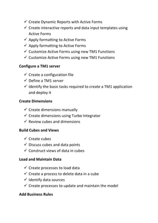  Create Dynamic Reports with Active Forms
 Create interactive reports and data input templates using
Active Forms
 Apply formatting to Active Forms
 Apply formatting to Active Forms
 Customize Active Forms using new TM1 Functions
 Customize Active Forms using new TM1 Functions
Configure a TM1 server
 Create a configuration file
 Define a TM1 server
 Identify the basic tasks required to create a TM1 application
and deploy it
Create Dimensions
 Create dimensions manually
 Create dimensions using Turbo Integrator
 Review cubes and dimensions
Build Cubes and Views
 Create cubes
 Discuss cubes and data points
 Construct views of data in cubes
Load and Maintain Data
 Create processes to load data
 Create a process to delete data in a cube
 Identify data sources
 Create processes to update and maintain the model
Add Business Rules
 