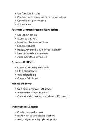  Use functions in rules
 Construct rules for elements or consolidations
 Optimize rule performance
 Discuss a rule
Automate Common Processes Using Scripts
 Use logic in scripts
 Export data to ASCII
 Move data between versions
 Construct chores
 Review Advanced tabs in Turbo Integrator
 Load custom data into a cube
 Add a subset to a dimension
Customize Drill Paths
 Create a Drill Assignment Rule
 Edit a drill process
 View related data
 Create a Drill Process
Manage the Server
 Shut down a remote TM1 server
 Broadcast messages to clients
 Connect and disconnect users from a TM1 server
Implement TM1 Security
 Create users and groups
 Identify TM1 authentication options
 Assign object security rights to groups
 
