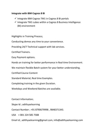 Integrate with IBM Cognos 8 BI
 Integrate IBM Cognos TM1 in Cognos 8 BI portals
 Integrate TM1 cubes within a Cognos 8 Business Intelligence
(BI) environment
Highlights in Training Process;
Conducting demos any time to your convenience.
Providing 24/7 Technical support with lab services.
Certified Trainers.
Easy Payment options.
Hands on training for better performance in Real time Environment.
We maintain flexible Batch system for your better understanding.
Certified Course Content
Standard Material, Real time Examples.
Completing training in the given Duration.
Weekdays and Weekend Batches are available.
Contact Information;
Skype Id ; adithyaelearning
Contact Number ; +91 8790679998 , 9848371343.
USA + 001 224 585 7588
Email id ; adithyaelearning@gmail.com, info@adithyaelearning.com
 