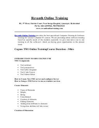 Revanth Online Training
B1, 3rd
Floor, Eureka Court, Near Image Hospital, Ameerpet, Hyderabad
Ph No: 040-64559566, 9247461324
www.revanthonlinetraining.com
Revanth Online Training provides the best specialized Computer Training & Software
training for various Computer IT courses. We are providing online software training
based on specific needs of the students especially we give innovative one to one
training in all the software’s which are having great opportunities in the present
trend.
Cognos TM1 Online TrainingCourse Duration - 30hrs
INTRODUCTION TO IBM COGNOS TM1
TM1 Components
• Tm1 architect
• Tm1 perspectives
• Tm1 turbo integrator
• Tm1 Cube Viewer
• Tm1 Subset Editor
How to Create New TM1 server and configure Server
How to Setup a TM1 Server to run as windows services
Create Elements
• Types of Elements
• Simple
• String
• Consolidated
• Creation of elements
• Editing Elements
• Adding alias attributes to elements
• Using alias attribute in Cube viewer
Creation of Dimension
 