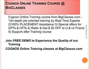 COGNOS ONLINE TRAINING COURSE @
BIGCLASSES

 Cognos Online Training course from BigClasses.com :
 1)In-depth job oriented training by Real Time Experts
 2)100% PLACEMENT Assistance 3) Special offers for




                                                         www.bigclasses.com
 OPTs & CPTs 4) Refer & Get $ 50 OFF to U & Ur Friend
 5) Support after Training course

Join FREE DEMO to Experience the Quality of our
  Training
COGNOS Online Training classes at BigClasses.com
 