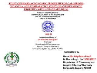 STUDY OF PHARMACOGNOSTIC PROPERTIES OF CALOTROPIS
GIGANTEA, AND COMPARATIVE STUDY OF ANTIHELMENTIC
PROPERTY WITH A STANDARD DRUG
A PROJECT REPORT SUBMITTED
IN PARTIAL FULFILLMENT OF THE REQUIREMENT
FOR THE AWARD OF THE DEGREE OF
MASTER OF PHARMACY
2022-23
Under the guidance of
Dr. Prithwiraj Mohapatra
Professor
Department of Pharmacognosy,
Jeypore College of Pharmacy,
Rondapalli, Jeypore (K), Odisha-764002.
Name:Mr. Satyabrata Prusti
M.Pharm Regd. No:2108268017
Department of Pharmacognosy
Jeypore College of Pharmacy
Rondapalli, Jeypore-764002
SUBMITTED BY:
 