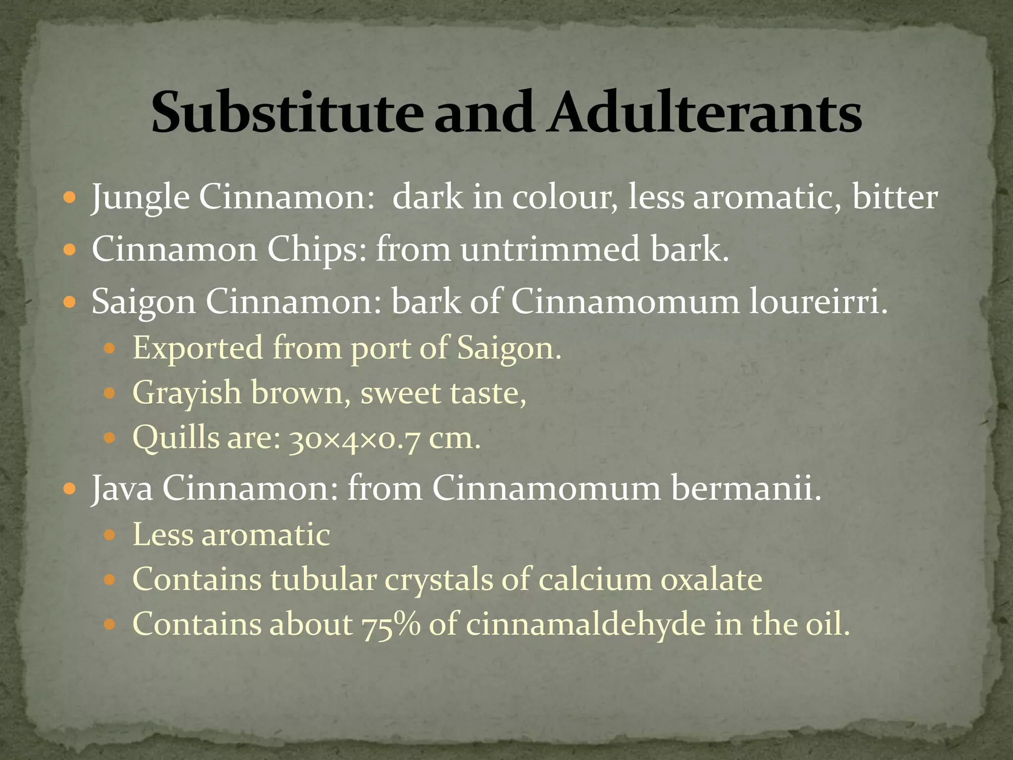 Jungle Cinnamon: dark in colour, less aromatic, bitter 
Cinnamon Chips: from untrimmed bark. 
Saigon Cinnamon: bark of Cinnamomum loureirri. 
Exported from port of Saigon. 
Grayish brown, sweet taste, 
Quills are: 30×4×0.7 cm. 
Java Cinnamon: from Cinnamomum bermanii. 
Less aromatic 
Contains tubular crystals of calcium oxalate 
Contains about 75% of cinnamaldehyde in the oil. 