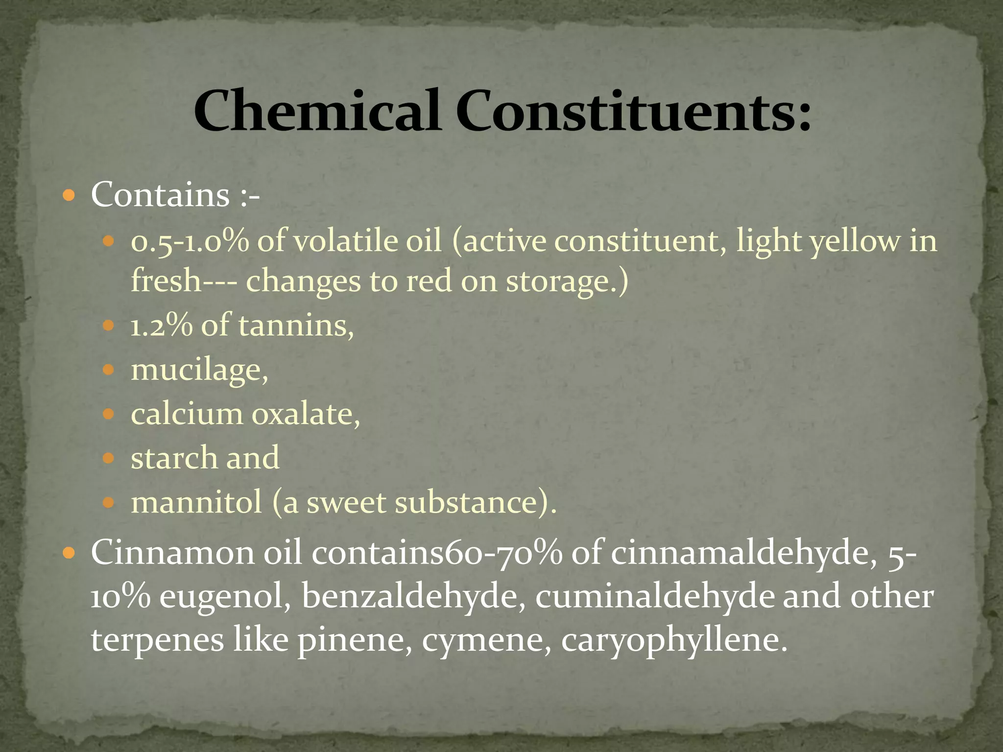 Contains :- 
0.5-1.0% of volatile oil (active constituent, light yellow in fresh--- changes to red on storage.) 
1.2% of tannins, 
mucilage, 
calcium oxalate, 
starch and 
mannitol (a sweet substance). 
Cinnamon oil contains60-70% of cinnamaldehyde, 5- 10% eugenol, benzaldehyde, cuminaldehyde and other terpenes like pinene, cymene, caryophyllene.  