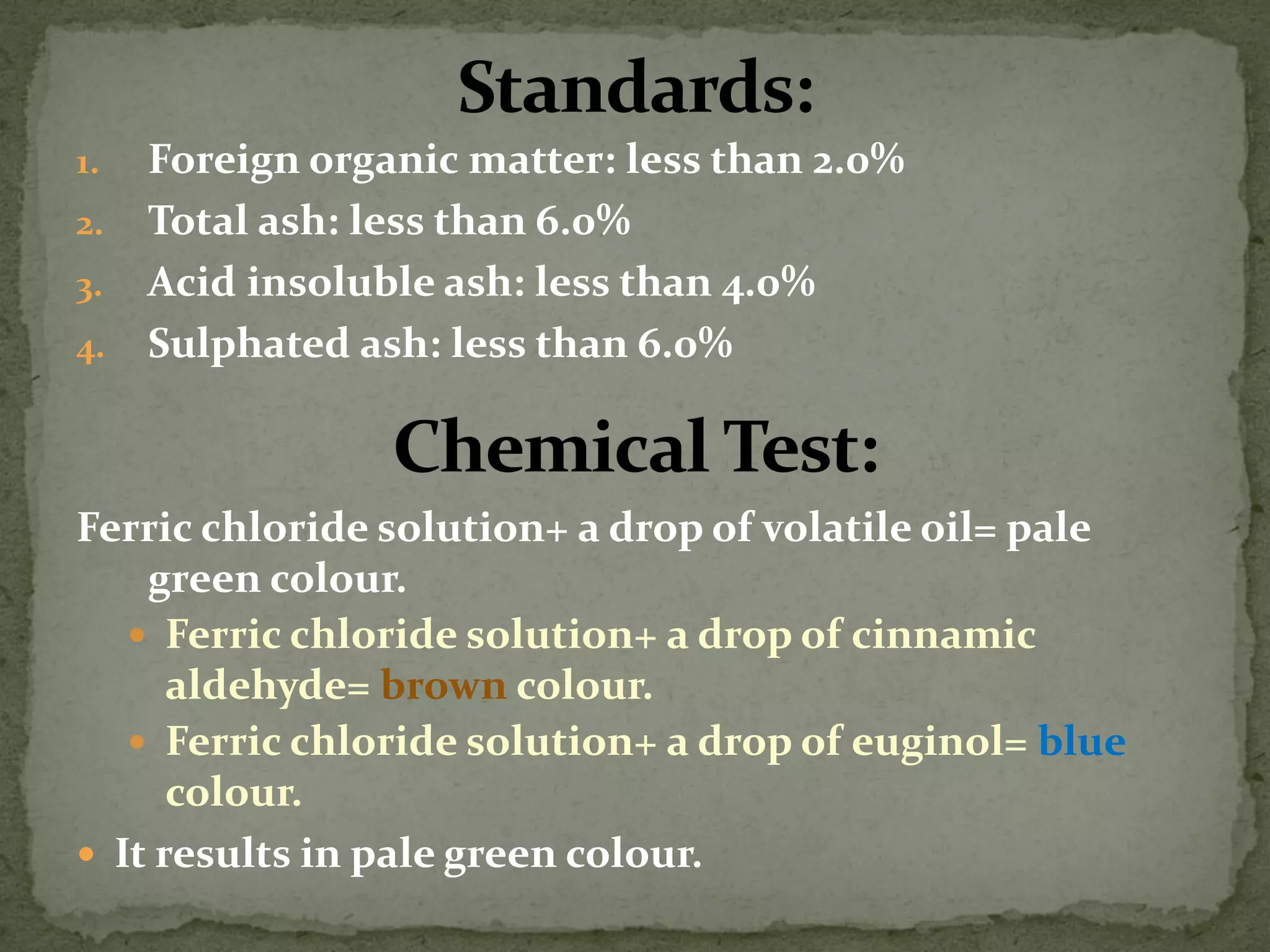 1.Foreign organic matter: less than 2.0% 
2.Total ash: less than 6.0% 
3.Acid insoluble ash: less than 4.0% 
4.Sulphated ash: less than 6.0% 
Ferric chloride solution+ a drop of volatile oil= pale green colour. 
Ferric chloride solution+ a drop of cinnamic aldehyde= brown colour. 
Ferric chloride solution+ a drop of euginol= blue colour. 
It results in pale green colour.  