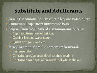 Jungle Cinnamon: dark in colour, less aromatic, bitter 
Cinnamon Chips: from untrimmed bark. 
Saigon Cinnamon: bark of Cinnamomum loureirri. 
Exported from port of Saigon. 
Grayish brown, sweet taste, 
Quills are: 30×4×0.7 cm. 
Java Cinnamon: from Cinnamomum bermanii. 
Less aromatic 
Contains tubular crystals of calcium oxalate 
Contains about 75% of cinnamaldehyde in the oil. 
