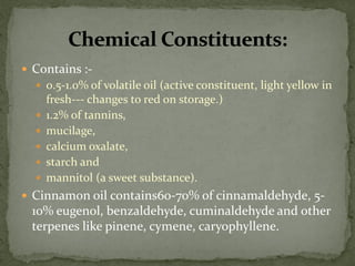 Contains :- 
0.5-1.0% of volatile oil (active constituent, light yellow in fresh--- changes to red on storage.) 
1.2% of tannins, 
mucilage, 
calcium oxalate, 
starch and 
mannitol (a sweet substance). 
Cinnamon oil contains60-70% of cinnamaldehyde, 5- 10% eugenol, benzaldehyde, cuminaldehyde and other terpenes like pinene, cymene, caryophyllene.  