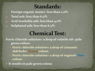 1.Foreign organic matter: less than 2.0% 
2.Total ash: less than 6.0% 
3.Acid insoluble ash: less than 4.0% 
4.Sulphated ash: less than 6.0% 
Ferric chloride solution+ a drop of volatile oil= pale green colour. 
Ferric chloride solution+ a drop of cinnamic aldehyde= brown colour. 
Ferric chloride solution+ a drop of euginol= blue colour. 
It results in pale green colour.  